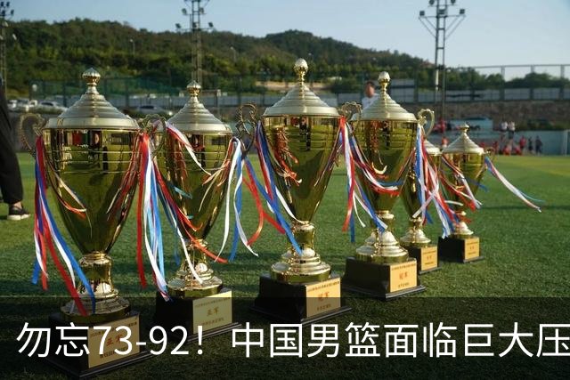 勿忘73-92！中国男篮面临巨大压力，三人角色至关重要